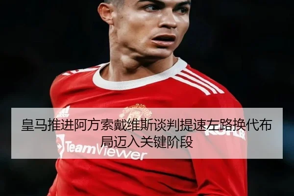 皇马推进阿方索戴维斯谈判提速左路换代布局迈入关键阶段