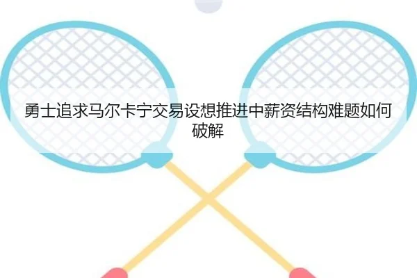 勇士追求马尔卡宁交易设想推进中薪资结构难题如何破解（aoko）