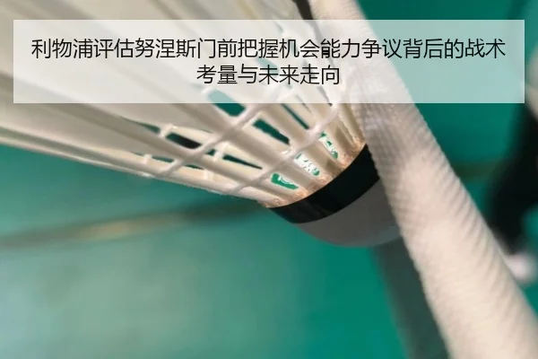 利物浦评估努涅斯门前把握机会能力争议背后的战术考量与未来走向（aoko）
